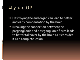 Why do it?
 Destroying the end organ can lead to better
and early compensation by the brain
 Breaking the connection between the
preganglionic and postganglionic fibres leads
to better takeover by the brain as it consider
it as a complete lesion
 