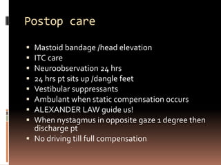Postop care
 Mastoid bandage /head elevation
 ITC care
 Neuroobservation 24 hrs
 24 hrs pt sits up /dangle feet
 Vestibular suppressants
 Ambulant when static compensation occurs
 ALEXANDER LAW guide us!
 When nystagmus in opposite gaze 1 degree then
discharge pt
 No driving till full compensation
 