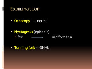 Examination
 Otoscopy --- normal
 Nystagmus (episodic)
 fast unaffected ear
 Tunning fork ---SNHL
 