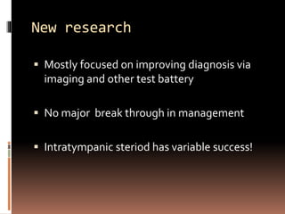 New research
 Mostly focused on improving diagnosis via
imaging and other test battery
 No major break through in management
 Intratympanic steriod has variable success!
 