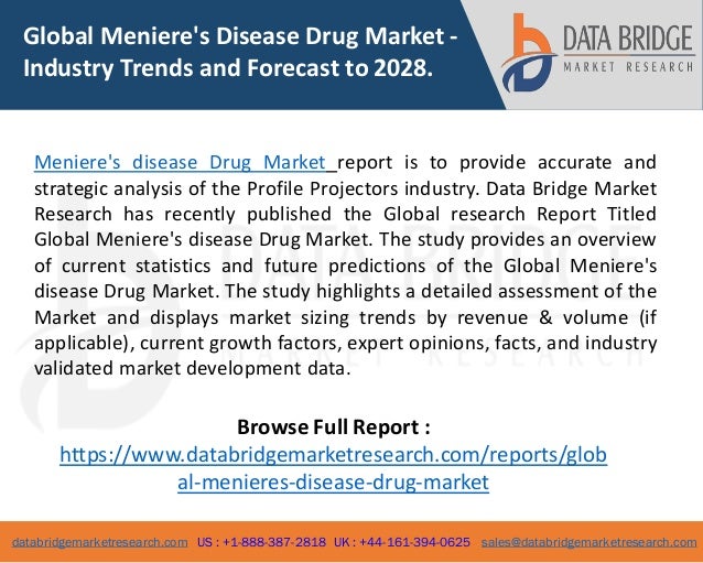 databridgemarketresearch.com US : +1-888-387-2818 UK : +44-161-394-0625 sales@databridgemarketresearch.com
1
Global Meniere's Disease Drug Market -
Industry Trends and Forecast to 2028.
Meniere's disease Drug Market report is to provide accurate and
strategic analysis of the Profile Projectors industry. Data Bridge Market
Research has recently published the Global research Report Titled
Global Meniere's disease Drug Market. The study provides an overview
of current statistics and future predictions of the Global Meniere's
disease Drug Market. The study highlights a detailed assessment of the
Market and displays market sizing trends by revenue & volume (if
applicable), current growth factors, expert opinions, facts, and industry
validated market development data.
Browse Full Report :
https://www.databridgemarketresearch.com/reports/glob
al-menieres-disease-drug-market
 