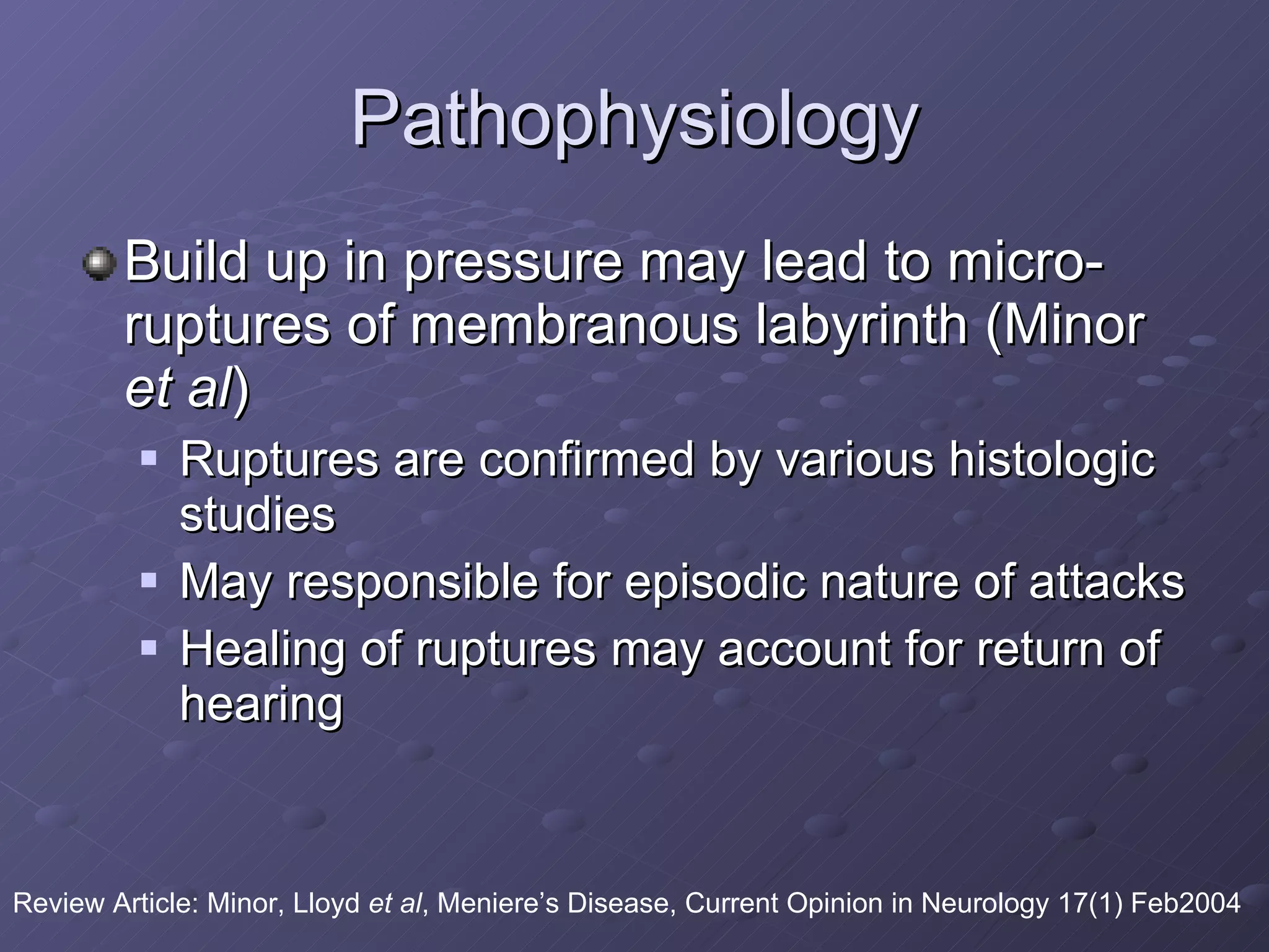 Pathophysiology Build up in pressure may lead to micro-ruptures of membranous labyrinth (Minor  et al ) Ruptures are confirmed by various histologic studies May responsible for episodic nature of attacks Healing of ruptures may account for return of hearing Review Article: Minor, Lloyd  et al , Meniere’s Disease, Current Opinion in Neurology 17(1) Feb2004 