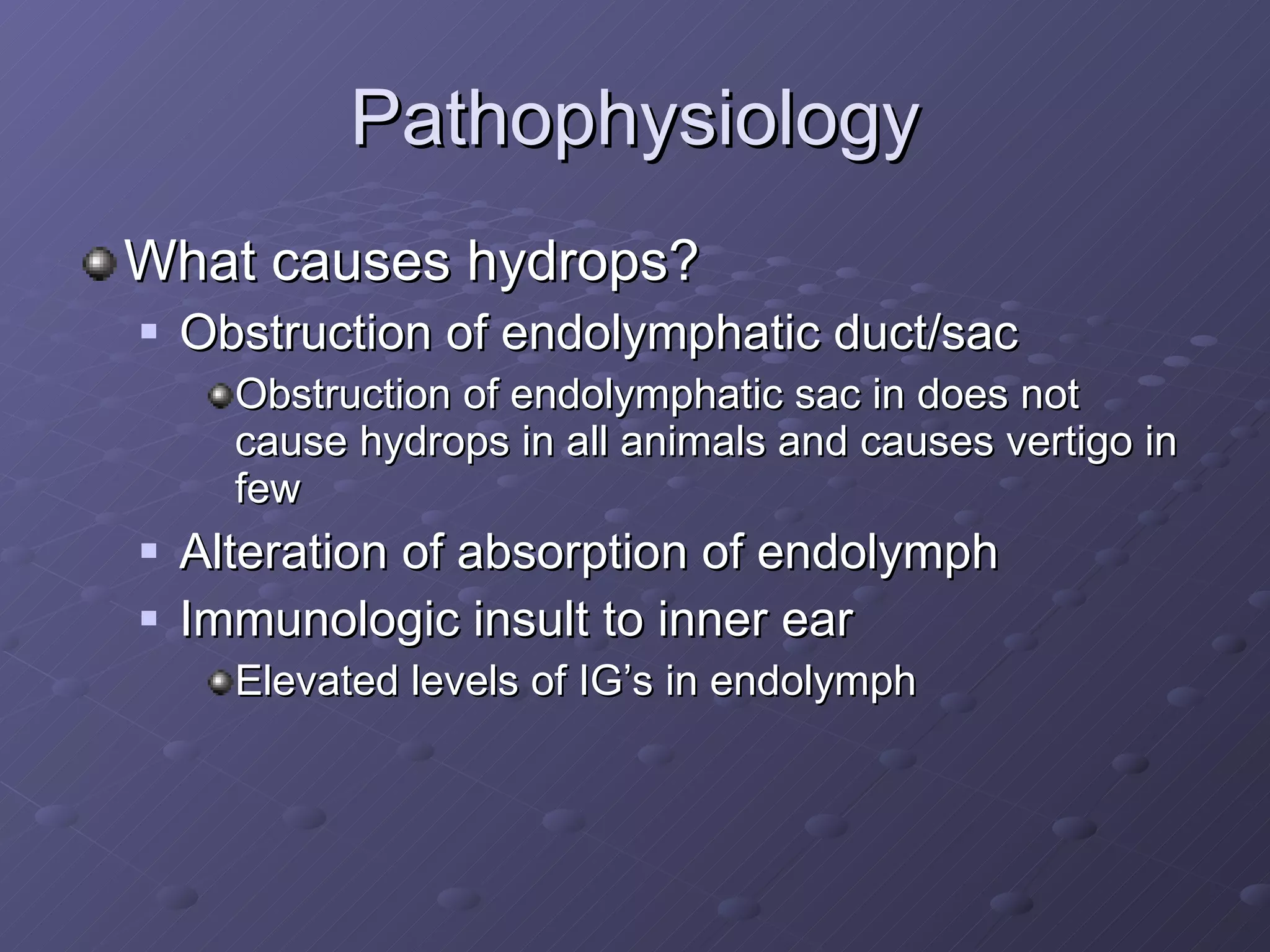 Pathophysiology What causes hydrops? Obstruction of endolymphatic duct/sac Obstruction of endolymphatic sac in does not cause hydrops in all animals and causes vertigo in few Alteration of absorption of endolymph Immunologic insult to inner ear Elevated levels of IG’s in endolymph 