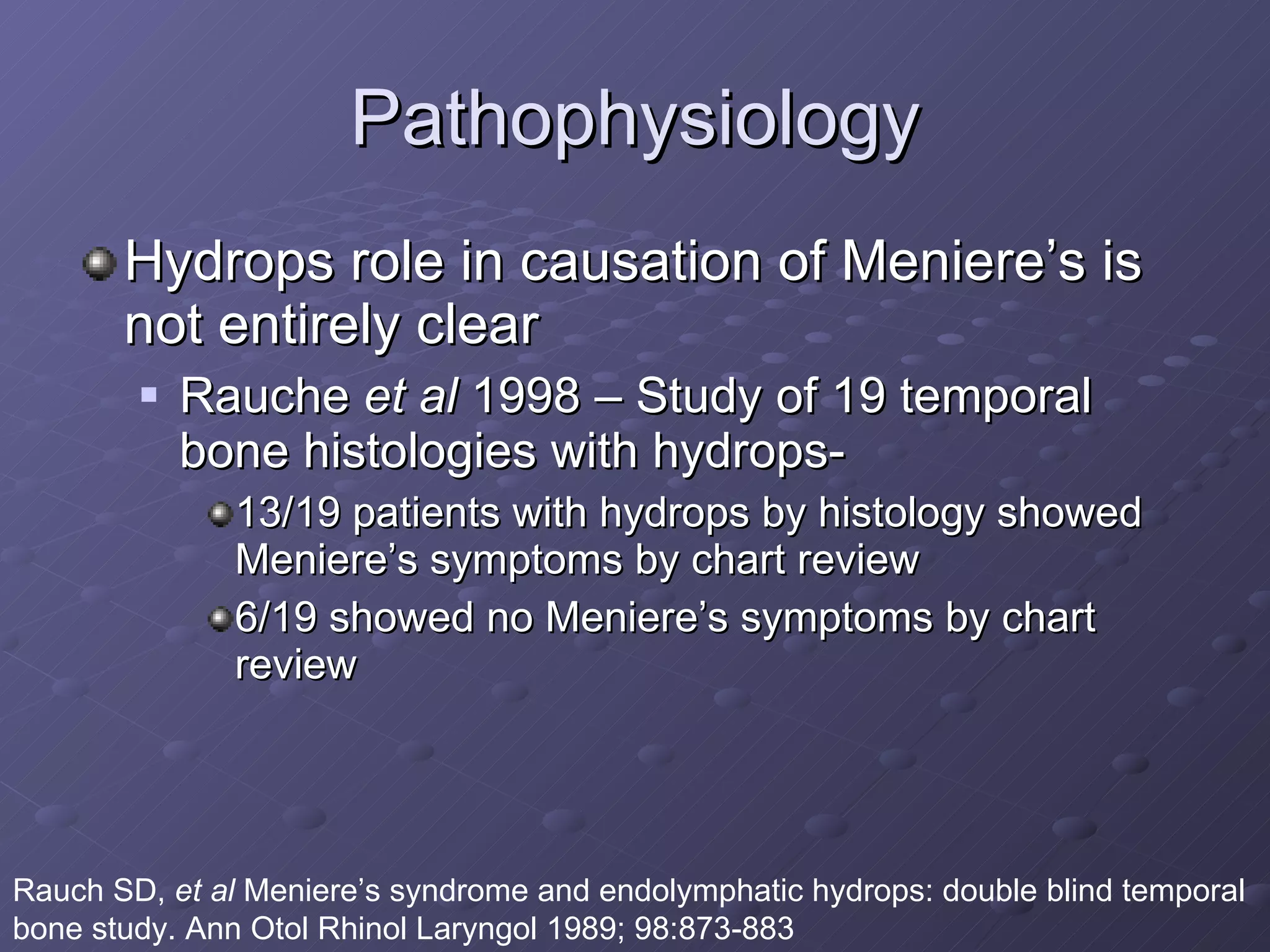 Pathophysiology Hydrops role in causation of Meniere’s is not entirely clear Rauche  et al  1998 – Study of 19 temporal bone histologies with hydrops- 13/19 patients with hydrops by histology showed Meniere’s symptoms by chart review 6/19 showed no Meniere’s symptoms by chart review Rauch SD,  et al  Meniere’s syndrome and endolymphatic hydrops: double blind temporal bone study. Ann Otol Rhinol Laryngol 1989; 98:873-883 
