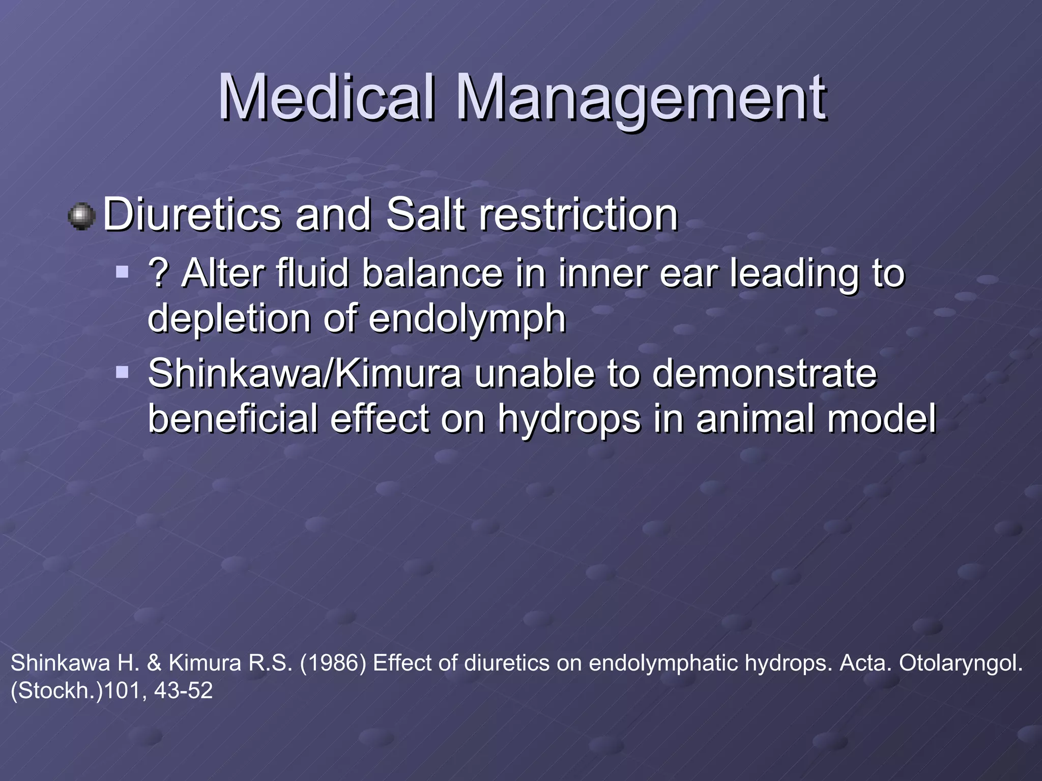 Medical Management Diuretics and Salt restriction ? Alter fluid balance in inner ear leading to depletion of endolymph Shinkawa/Kimura unable to demonstrate beneficial effect on hydrops in animal model Shinkawa H. & Kimura R.S. (1986) Effect of diuretics on endolymphatic hydrops. Acta. Otolaryngol. (Stockh.)101, 43-52  