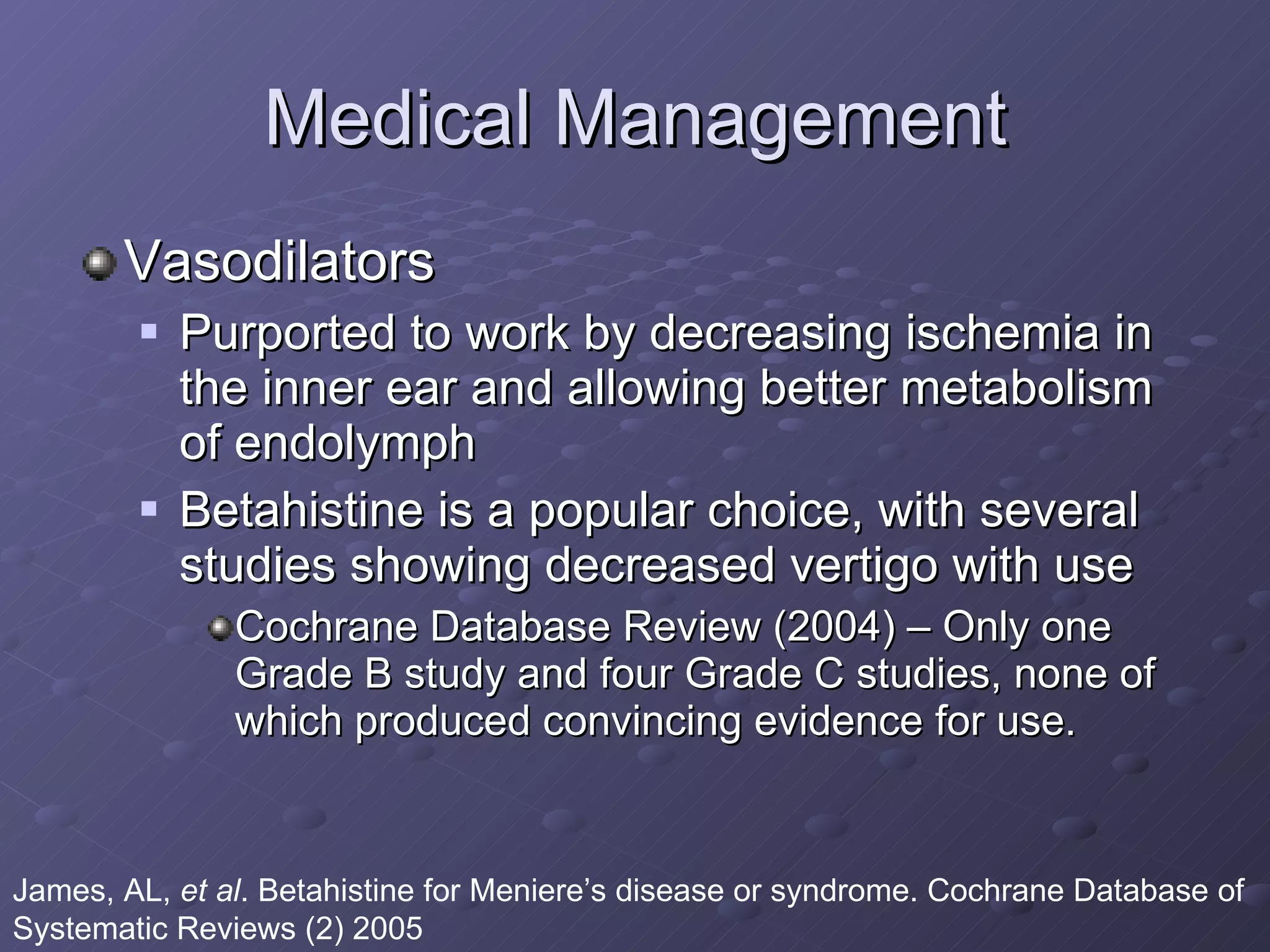 Medical Management Vasodilators Purported to work by decreasing ischemia in the inner ear and allowing better metabolism of endolymph Betahistine is a popular choice, with several studies showing decreased vertigo with use Cochrane Database Review (2004) – Only one Grade B study and four Grade C studies, none of which produced convincing evidence for use. James, AL,  et al . Betahistine for Meniere’s disease or syndrome. Cochrane Database of Systematic Reviews (2) 2005 