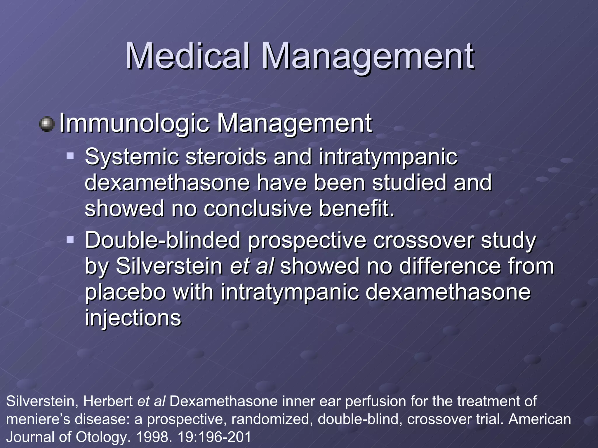 Medical Management Immunologic Management Systemic steroids and intratympanic dexamethasone have been studied and showed no conclusive benefit. Double-blinded prospective crossover study by Silverstein  et al  showed no difference from placebo with intratympanic dexamethasone injections Silverstein, Herbert  et al  Dexamethasone inner ear perfusion for the treatment of meniere’s disease: a prospective, randomized, double-blind, crossover trial. American Journal of Otology. 1998. 19:196-201 