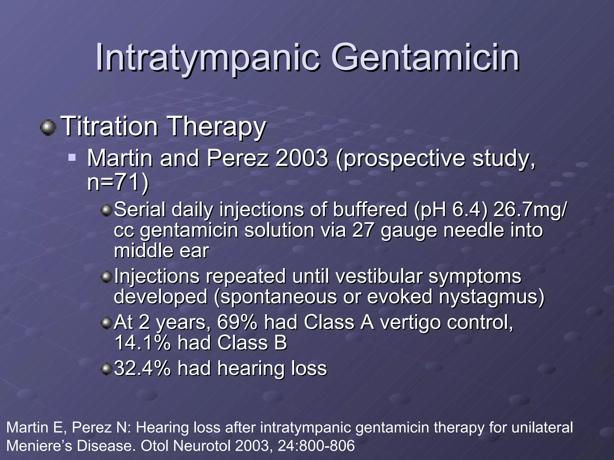Intratympanic Gentamicin Titration Therapy Martin and Perez 2003 (prospective study, n=71) Serial daily injections of buffered (pH 6.4) 26.7mg/cc gentamicin solution via 27 gauge needle into middle ear Injections repeated until vestibular symptoms developed (spontaneous or evoked nystagmus) At 2 years, 69% had Class A vertigo control, 14.1% had Class B 32.4% had hearing loss Martin E, Perez N: Hearing loss after intratympanic gentamicin therapy for unilateral Meniere’s Disease. Otol Neurotol 2003, 24:800-806 