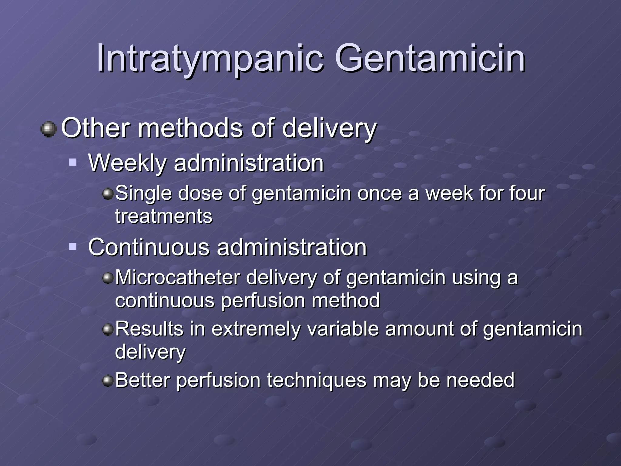Intratympanic Gentamicin Other methods of delivery Weekly administration Single dose of gentamicin once a week for four treatments Continuous administration Microcatheter delivery of gentamicin using a continuous perfusion method Results in extremely variable amount of gentamicin delivery Better perfusion techniques may be needed 