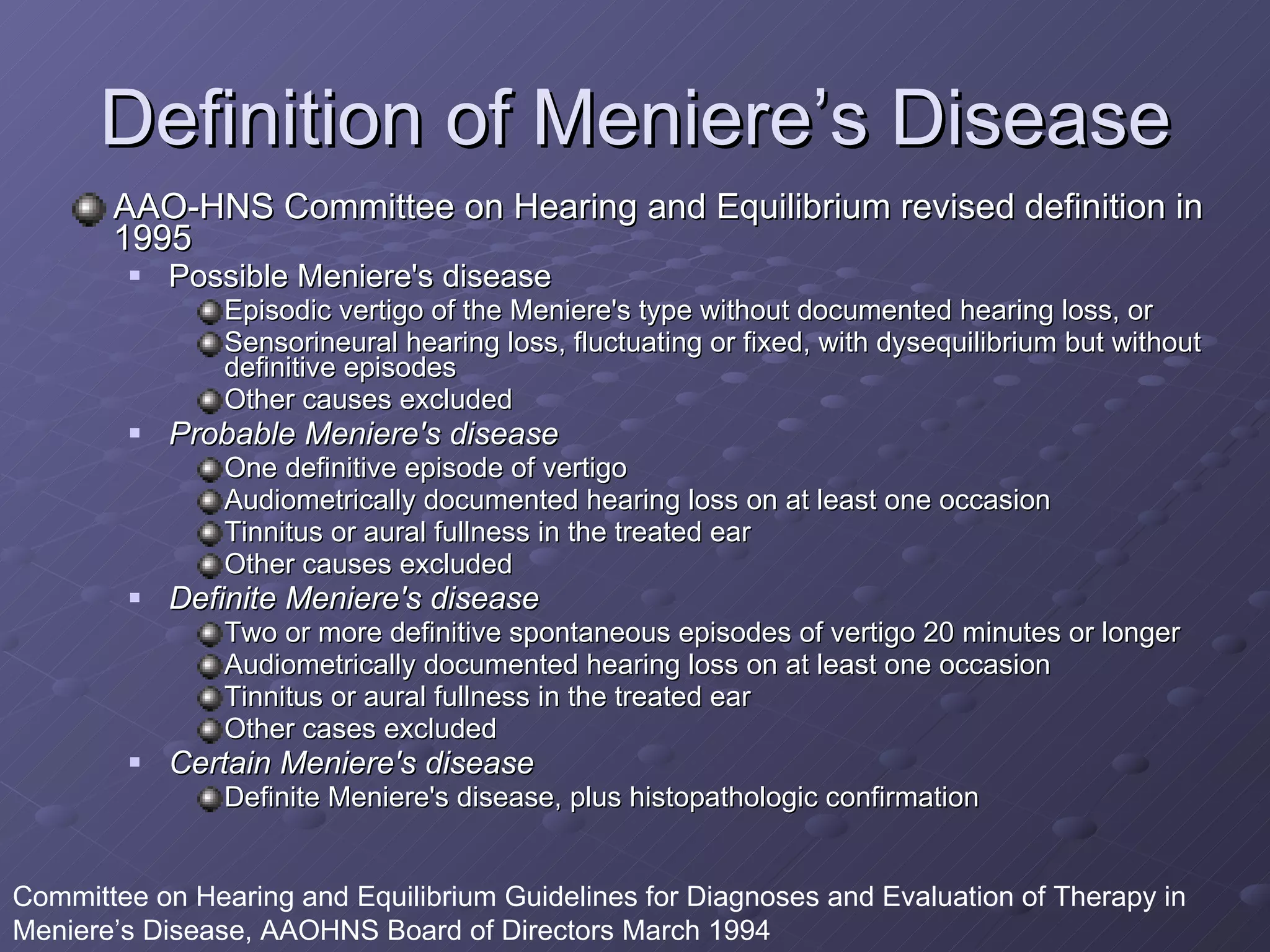 Definition of Meniere’s Disease AAO-HNS Committee on Hearing and Equilibrium revised definition in 1995   Possible Meniere's disease Episodic vertigo of the Meniere's type without documented hearing loss, or Sensorineural hearing loss, fluctuating or fixed, with dysequilibrium but without definitive episodes Other causes excluded Probable Meniere's disease One definitive episode of vertigo Audiometrically documented hearing loss on at least one occasion Tinnitus or aural fullness in the treated ear Other causes excluded  Definite Meniere's disease Two or more definitive spontaneous episodes of vertigo 20 minutes or longer Audiometrically documented hearing loss on at least one occasion Tinnitus or aural fullness in the treated ear Other cases excluded  Certain Meniere's disease Definite Meniere's disease, plus histopathologic confirmation Committee on Hearing and Equilibrium Guidelines for Diagnoses and Evaluation of Therapy in Meniere’s Disease, AAOHNS Board of Directors March 1994 