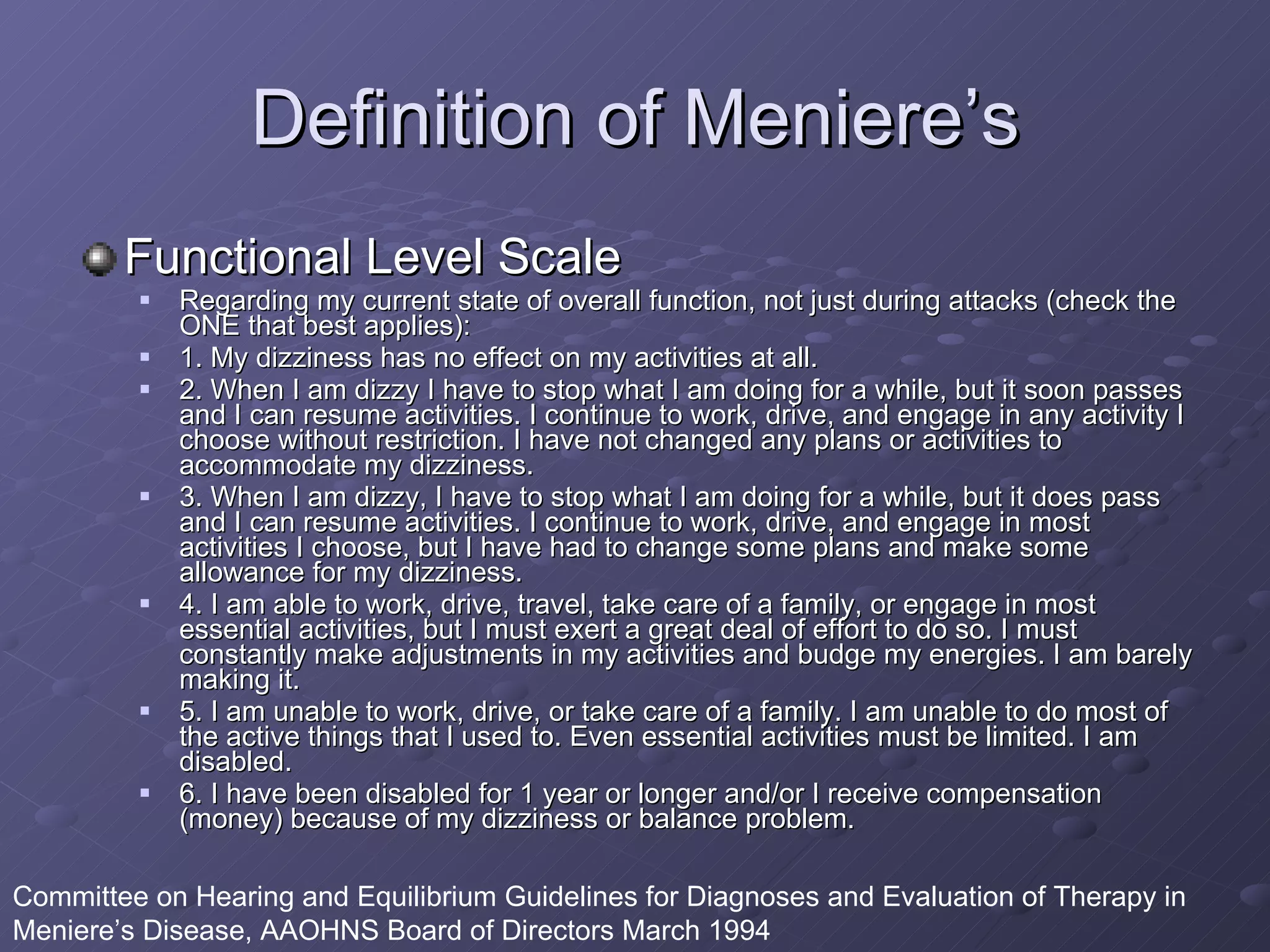 Definition of Meniere’s Functional Level Scale Regarding my current state of overall function, not just during attacks (check the ONE that best applies): 1. My dizziness has no effect on my activities at all. 2. When I am dizzy I have to stop what I am doing for a while, but it soon passes and I can resume activities. I continue to work, drive, and engage in any activity I choose without restriction. I have not changed any plans or activities to accommodate my dizziness. 3. When I am dizzy, I have to stop what I am doing for a while, but it does pass and I can resume activities. I continue to work, drive, and engage in most activities I choose, but I have had to change some plans and make some allowance for my dizziness. 4. I am able to work, drive, travel, take care of a family, or engage in most essential activities, but I must exert a great deal of effort to do so. I must constantly make adjustments in my activities and budge my energies. I am barely making it. 5. I am unable to work, drive, or take care of a family. I am unable to do most of the active things that I used to. Even essential activities must be limited. I am disabled. 6. I have been disabled for 1 year or longer and/or I receive compensation (money) because of my dizziness or balance problem. Committee on Hearing and Equilibrium Guidelines for Diagnoses and Evaluation of Therapy in Meniere’s Disease, AAOHNS Board of Directors March 1994 