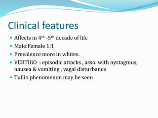 Clinical features
 Affects in 4th -5th decade of life
 Male:Female 1:1
 Prevalence more in whites.
 VERTIGO : episodic attacks , asso. with nystagmus,
nausea & vomiting , vagal disturbance
 Tullio phenomenon may be seen
 