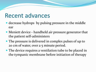 Recent advances
 decrease hydrops by pulsing pressure in the middle
ear
 Meniett device - handheld air pressure generator that
the patient self-administers
 The pressure is delivered in complex pulses of up to
20 cm of water, over a 5 minute period.
 The device requires a ventilation tube to be placed in
the tympanic membrane before initiation of therapy
 