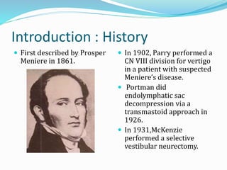 Introduction : History
 First described by Prosper
Meniere in 1861.
 In 1902, Parry performed a
CN VIII division for vertigo
in a patient with suspected
Meniere’s disease.
 Portman did
endolymphatic sac
decompression via a
transmastoid approach in
1926.
 In 1931,McKenzie
performed a selective
vestibular neurectomy.
 