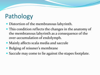 Pathology
 Distortion of the membranous labyrinth.
 This condition reflects the changes in the anatomy of
the membranous labyrinth as a consequence of the
over-accumulation of endolymph.
 Mainly affects scala media and saccule
 Bulging of reissner’s membrane
 Saccule may come to lie against the stapes footplate.
 