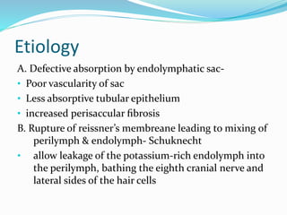 Etiology
A. Defective absorption by endolymphatic sac-
• Poor vascularity of sac
• Less absorptive tubular epithelium
• increased perisaccular ﬁbrosis
B. Rupture of reissner’s membreane leading to mixing of
perilymph & endolymph- Schuknecht
• allow leakage of the potassium-rich endolymph into
the perilymph, bathing the eighth cranial nerve and
lateral sides of the hair cells
 