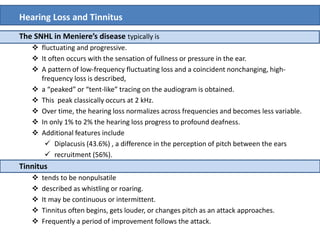 Hearing Loss and Tinnitus
The SNHL in Meniere’s disease typically is
 fluctuating and progressive.
 It often occurs with the sensation of fullness or pressure in the ear.
 A pattern of low-frequency fluctuating loss and a coincident nonchanging, high-
frequency loss is described,
 a “peaked” or “tent-like” tracing on the audiogram is obtained.
 This peak classically occurs at 2 kHz.
 Over time, the hearing loss normalizes across frequencies and becomes less variable.
 In only 1% to 2% the hearing loss progress to profound deafness.
 Additional features include
 Diplacusis (43.6%) , a difference in the perception of pitch between the ears
 recruitment (56%).
Tinnitus
 tends to be nonpulsatile
 described as whistling or roaring.
 It may be continuous or intermittent.
 Tinnitus often begins, gets louder, or changes pitch as an attack approaches.
 Frequently a period of improvement follows the attack.
 