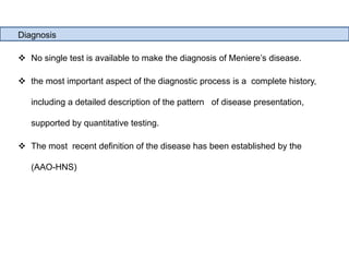 Diagnosis
 No single test is available to make the diagnosis of Meniere’s disease.
 the most important aspect of the diagnostic process is a complete history,
including a detailed description of the pattern of disease presentation,
supported by quantitative testing.
 The most recent definition of the disease has been established by the
(AAO-HNS)
 