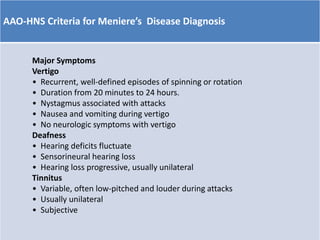 AAO-HNS Criteria for Meniere’s Disease Diagnosis
Major Symptoms
Vertigo
• Recurrent, well-defined episodes of spinning or rotation
• Duration from 20 minutes to 24 hours.
• Nystagmus associated with attacks
• Nausea and vomiting during vertigo
• No neurologic symptoms with vertigo
Deafness
• Hearing deficits fluctuate
• Sensorineural hearing loss
• Hearing loss progressive, usually unilateral
Tinnitus
• Variable, often low-pitched and louder during attacks
• Usually unilateral
• Subjective
 