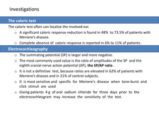 Investigations
The caloric test
The caloric test often can localize the involved ear.
o A significant caloric response reduction is found in 48% to 73.5% of patients with
Meniere’s disease.
o Complete absence of caloric response is reported in 6% to 11% of patients.
Electrocochleography
o The summating potential (SP) is larger and more negative.
o The most commonly used value is the ratio of amplitudes of the SP and the
eighth cranial nerve action potential (AP), the SP/AP ratio .
o It is not a definitive test, because ratios are elevated in 62% of patients with
Meniere’s disease and in 21% of control subjects.
o It is most sensitive and specific for Meniere's disease when tone-burst and
click stimuli are used
o Giving patients 4 g of oral sodium chloride for three days prior to the
electrocochleogram may increase the sensitivity of the test.
 