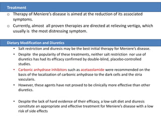 Treatment
o Therapy of Meniere’s disease is aimed at the reduction of its associated
symptoms.
o Currently, almost all proven therapies are directed at relieving vertigo, which
usually is the most distressing symptom.
Dietary Modification and Diuretics
• Salt restriction and diuresis may be the best initial therapy for Meniere’s disease.
• Despite the popularity of these treatments, neither salt restriction nor use of
diuretics has had its efficacy confirmed by double-blind, placebo-controlled
studies.
• Carbonic anhydrase inhibitors such as acetazolamide were recommended on the
basis of the localization of carbonic anhydrase to the dark cells and the stria
vascularis.
• However, these agents have not proved to be clinically more effective than other
diuretics.
• Despite the lack of hard evidence of their efficacy, a low-salt diet and diuresis
constitute an appropriate and effective treatment for Meniere’s disease with a low
risk of side effects
 