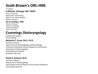 Scott-Brown's ORL-HNS
7th edition
G Michael Halmagyi MD FRACP
Clinical Professor
Department of Neurology
Royal Prince Alfred Hospital
Sydney, Australia
Ian S Curthoys PhD
Emeritus Professor
School of Psychology
University of Sydney
Sydney, Australia
Cummings Otolaryngology
Head & Neck Surgery
FIFTH EDITION
Benjamin T. Crane, M.D., Ph.D.
Assistant Professor
Departments of Otolaryngology and Neurobiology
University of Rochester School of Medicine and Dentistry
Department of Otolaryngology
Strong Memorial Hospital
Rochester, New York
David A. Schessel, M.D.
Assistant Professor
Department of Otolaryngology
Stony Brook University Medical Center School of Medicine
Stony Brook, New York
 
