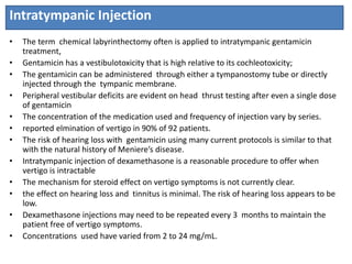 Intratympanic Injection
• The term chemical labyrinthectomy often is applied to intratympanic gentamicin
treatment,
• Gentamicin has a vestibulotoxicity that is high relative to its cochleotoxicity;
• The gentamicin can be administered through either a tympanostomy tube or directly
injected through the tympanic membrane.
• Peripheral vestibular deficits are evident on head thrust testing after even a single dose
of gentamicin
• The concentration of the medication used and frequency of injection vary by series.
• reported elmination of vertigo in 90% of 92 patients.
• The risk of hearing loss with gentamicin using many current protocols is similar to that
with the natural history of Meniere’s disease.
• Intratympanic injection of dexamethasone is a reasonable procedure to offer when
vertigo is intractable
• The mechanism for steroid effect on vertigo symptoms is not currently clear.
• the effect on hearing loss and tinnitus is minimal. The risk of hearing loss appears to be
low.
• Dexamethasone injections may need to be repeated every 3 months to maintain the
patient free of vertigo symptoms.
• Concentrations used have varied from 2 to 24 mg/mL.
 