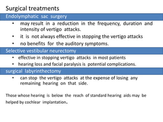 Surgical treatments
Endolymphatic sac surgery
• may result in a reduction in the frequency, duration and
intensity of vertigo attacks.
• it is not always effective in stopping the vertigo attacks
• no benefits for the auditory symptoms.
Selective vestibular neurectomy
• effective in stopping vertigo attacks in most patients
• hearing loss and facial paralysis is potential complications.
surgical labyrinthectomy
• can stop the vertigo attacks at the expense of losing any
remaining hearing on that side.
Those whose hearing is below the reach of standard hearing aids may be
helped by cochlear implantation.
 