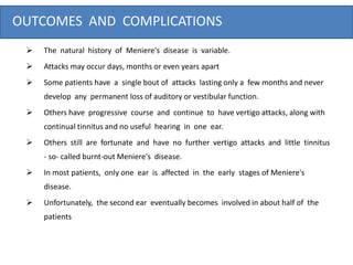 OUTCOMES AND COMPLICATIONS
 The natural history of Meniere's disease is variable.
 Attacks may occur days, months or even years apart
 Some patients have a single bout of attacks lasting only a few months and never
develop any permanent loss of auditory or vestibular function.
 Others have progressive course and continue to have vertigo attacks, along with
continual tinnitus and no useful hearing in one ear.
 Others still are fortunate and have no further vertigo attacks and little tinnitus
- so- called burnt-out Meniere's disease.
 In most patients, only one ear is affected in the early stages of Meniere's
disease.
 Unfortunately, the second ear eventually becomes involved in about half of the
patients
 