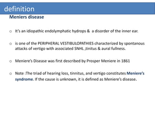 definition
Meniers disease
o It’s an idiopathic endolymphatic hydrops & a disorder of the inner ear.
o is one of the PERIPHERAL VESTIBULOPATHIES characterized by spontanous
attacks of vertigo with associated SNHL ,tinitus & aural fullness.
o Meniere’s Disease was first described by Prosper Meniere in 1861
o Note :The triad of hearing loss, tinnitus, and vertigo constitutes Meniere’s
syndrome. If the cause is unknown, it is defined as Meniere’s disease.
 