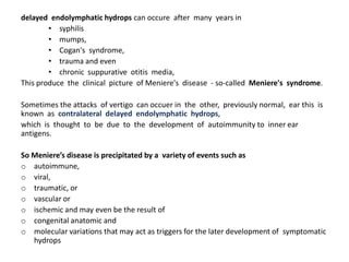delayed endolymphatic hydrops can occure after many years in
• syphilis
• mumps,
• Cogan's syndrome,
• trauma and even
• chronic suppurative otitis media,
This produce the clinical picture of Meniere's disease - so-called Meniere's syndrome.
Sometimes the attacks of vertigo can occuer in the other, previously normal, ear this is
known as contralateral delayed endolymphatic hydrops,
which is thought to be due to the development of autoimmunity to inner ear
antigens.
So Meniere’s disease is precipitated by a variety of events such as
o autoimmune,
o viral,
o traumatic, or
o vascular or
o ischemic and may even be the result of
o congenital anatomic and
o molecular variations that may act as triggers for the later development of symptomatic
hydrops
 