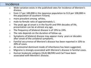 Incidence
o Wide variation exists in the published rates for incidence of Meniere’s
disease.
o from 17 per 100,000 in the Japanese population to 513 per 100,000 in
the population of southern Finland,
o more prevalent among whites,
o male-to-female ratio of approximately 1.
o The peak age at onset is in the fourth and fifth decades of life,
presentation can be at almost any age.
o The frequency of bilateral disease is of 19% to 24%.
o The rate depends on the duration of follow-up.
o Symptoms of bilateral disease may appear many years or decades
after onset of the unilateral symptoms.
o Familial occurrence of Meniere’s disease has been reported in 10% to
20% of cases.
o An autosomal dominant mode of inheritance has been suggested,
o Migraine is strongly associated with Meniere’s disease in familial cases.
o Human leukocyte antigens (HLA) B8/DR3 and Cw7 have been
associated with Meniere’s disease.
 
