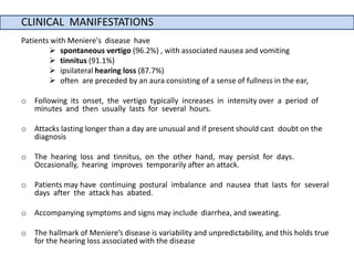 CLINICAL MANIFESTATIONS
Patients with Meniere's disease have
 spontaneous vertigo (96.2%) , with associated nausea and vomiting
 tinnitus (91.1%)
 ipsilateral hearing loss (87.7%)
 often are preceded by an aura consisting of a sense of fullness in the ear,
o Following its onset, the vertigo typically increases in intensity over a period of
minutes and then usually lasts for several hours.
o Attacks lasting longer than a day are unusual and if present should cast doubt on the
diagnosis
o The hearing loss and tinnitus, on the other hand, may persist for days.
Occasionally, hearing improves temporarily after an attack.
o Patients may have continuing postural imbalance and nausea that lasts for several
days after the attack has abated.
o Accompanying symptoms and signs may include diarrhea, and sweating.
o The hallmark of Meniere’s disease is variability and unpredictability, and this holds true
for the hearing loss associated with the disease
 