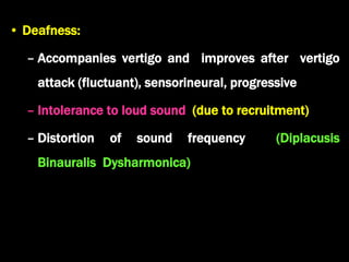 • Deafness:
– Accompanies vertigo and improves after vertigo
attack (fluctuant), sensorineural, progressive
– Intolerance to loud sound (due to recruitment)
– Distortion of sound frequency (Diplacusis
Binauralis Dysharmonica)
 
