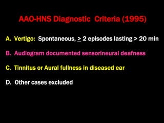 AAO-HNS Diagnostic Criteria (1995)
A. Vertigo: Spontaneous, > 2 episodes lasting > 20 min
B. Audiogram documented sensorineural deafness
C. Tinnitus or Aural fullness in diseased ear
D. Other cases excluded
 