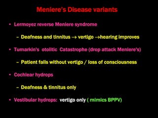 Meniere’s Disease variants
• Lermoyez reverse Meniere syndrome
– Deafness and tinnitus  vertigo hearing improves
• Tumarkin's otolitic Catastrophe (drop attack Meniere's)
– Patient falls without vertigo / loss of consciousness
• Cochlear hydrops
– Deafness & tinnitus only
• Vestibular hydrops: vertigo only ( mimics BPPV)
 