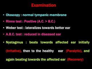 Examination
• Otoscopy : normal tympanic membrane
• Rinne test : Positive (A.C. > B.C.)
• Weber test : lateralizes towards better ear
• A.B.C. test : reduced in diseased ear
• Nystagmus : beats towards affected ear initially
(Irritative), then to the healthy ear (Paralytic), and
again beating towards the affected ear (Recovery)
 