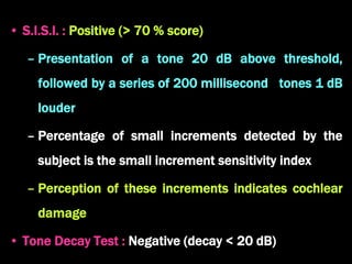 • S.I.S.I. : Positive (> 70 % score)
– Presentation of a tone 20 dB above threshold,
followed by a series of 200 millisecond tones 1 dB
louder
– Percentage of small increments detected by the
subject is the small increment sensitivity index
– Perception of these increments indicates cochlear
damage
• Tone Decay Test : Negative (decay < 20 dB)
 
