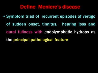 Define Meniere’s disease
• Symptom triad of recurrent episodes of vertigo
of sudden onset, tinnitus, hearing loss and
aural fullness with endolymphatic hydrops as
the principal pathological feature
 