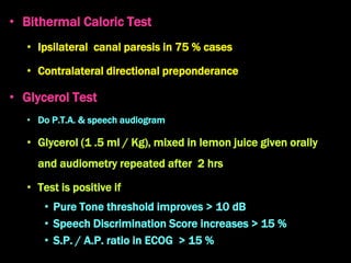 • Bithermal Caloric Test
• Ipsilateral canal paresis in 75 % cases
• Contralateral directional preponderance
• Glycerol Test
• Do P.T.A. & speech audiogram
• Glycerol (1 .5 ml / Kg), mixed in lemon juice given orally
and audiometry repeated after 2 hrs
• Test is positive if
• Pure Tone threshold improves > 10 dB
• Speech Discrimination Score increases > 15 %
• S.P. / A.P. ratio in ECOG > 15 %
 