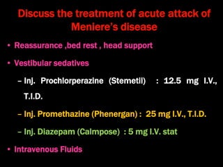 Discuss the treatment of acute attack of
Meniere’s disease
• Reassurance ,bed rest , head support
• Vestibular sedatives
– Inj. Prochlorperazine (Stemetil) : 12.5 mg I.V.,
T.I.D.
– Inj. Promethazine (Phenergan) : 25 mg I.V., T.I.D.
– Inj. Diazepam (Calmpose) : 5 mg I.V. stat
• Intravenous Fluids
 