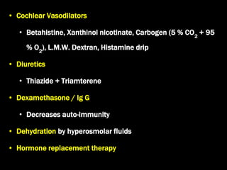 • Cochlear Vasodilators
• Betahistine, Xanthinol nicotinate, Carbogen (5 % CO2
+ 95
% O2
), L.M.W. Dextran, Histamine drip
• Diuretics
• Thiazide + Triamterene
• Dexamethasone / Ig G
• Decreases auto-immunity
• Dehydration by hyperosmolar fluids
• Hormone replacement therapy
 