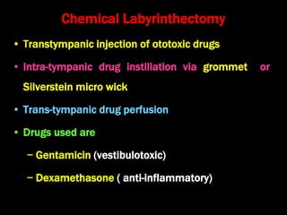 Chemical Labyrinthectomy
• Transtympanic injection of ototoxic drugs
• Intra-tympanic drug instillation via grommet or
Silverstein micro wick
• Trans-tympanic drug perfusion
• Drugs used are
− Gentamicin (vestibulotoxic)
− Dexamethasone ( anti-inflammatory)
 