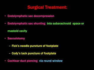 Surgical Treatment:
• Endolymphatic sac decompression
• Endolymphatic sac shunting into subarachnoid space or
mastoid cavity
• Sacculotomy
– Fick’s needle puncture of footplate
– Cody’s tack puncture of footplate
• Cochlear duct piercing via round window
 