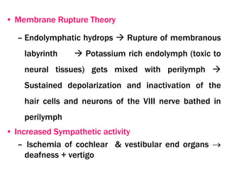 • Membrane Rupture Theory
– Endolymphatic hydrops  Rupture of membranous
labyrinth  Potassium rich endolymph (toxic to
neural tissues) gets mixed with perilymph 
Sustained depolarization and inactivation of the
hair cells and neurons of the VIII nerve bathed in
perilymph
• Increased Sympathetic activity
– Ischemia of cochlear & vestibular end organs 
deafness + vertigo
 