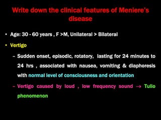 Write down the clinical features of Meniere’s
disease
• Age: 30 - 60 years , F >M, Unilateral > Bilateral
• Vertigo
– Sudden onset, episodic, rotatory, lasting for 24 minutes to
24 hrs , associated with nausea, vomiting & diaphoresis
with normal level of consciousness and orientation
– Vertigo caused by loud , low frequency sound  Tulio
phenomenon
 