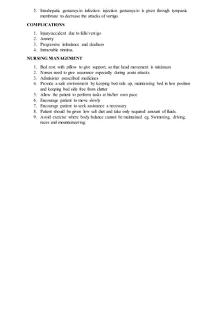 5. Intrahepatic gentamycin infection: injection gentamycin is given through tympanic
membrane to decrease the attacks of vertigo.
COMPLICATIONS
1. Injury/accident due to falls/vertigo
2. Anxiety
3. Progressive imbalance and deafness
4. Intractable tinnitus.
NURSING MANAGEMENT
1. Bed rest: with pillow to give support, so that head movement is minimum
2. Nurses need to give assurance especially during acute attacks
3. Administer prescribed medicines
4. Provide a safe environment by keeping bed rails up, maintaining bed in low position
and keeping bed side free from clutter
5. Allow the patient to perform tasks at his/her own pace
6. Encourage patient to move slowly
7. Encourage patient to seek assistance a necessary
8. Patient should be given low salt diet and take only required amount of fluids.
9. Avoid exercise where body balance cannot be maintained eg. Swimming, driving,
races and mountaineering.
 