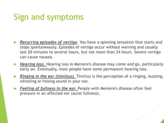 Sign and symptoms
 Recurring episodes of vertigo. You have a spinning sensation that starts and
stops spontaneously. Episodes of vertigo occur without warning and usually
last 20 minutes to several hours, but not more than 24 hours. Severe vertigo
can cause nausea.
 Hearing loss. Hearing loss in Meniere's disease may come and go, particularly
early on. Eventually, most people have some permanent hearing loss.
 Ringing in the ear (tinnitus). Tinnitus is the perception of a ringing, buzzing,
whistling or hissing sound in your ear.
 Feeling of fullness in the ear. People with Meniere's disease often feel
pressure in an affected ear (aural fullness).
 