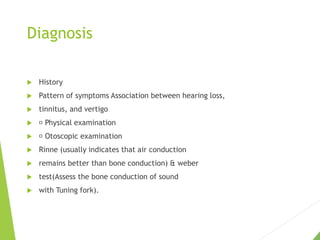 Diagnosis
 History
 Pattern of symptoms Association between hearing loss,
 tinnitus, and vertigo
 Physical examination
 Otoscopic examination
 Rinne (usually indicates that air conduction
 remains better than bone conduction) & weber
 test(Assess the bone conduction of sound
 with Tuning fork).
 