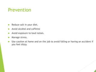 Prevention
 Reduce salt in your diet.
 Avoid alcohol and caffeine
 Avoid exposure to loud noises.
 Manage stress.
 Use caution at home and on the job to avoid falling or having an accident if
you feel dizzy.
 